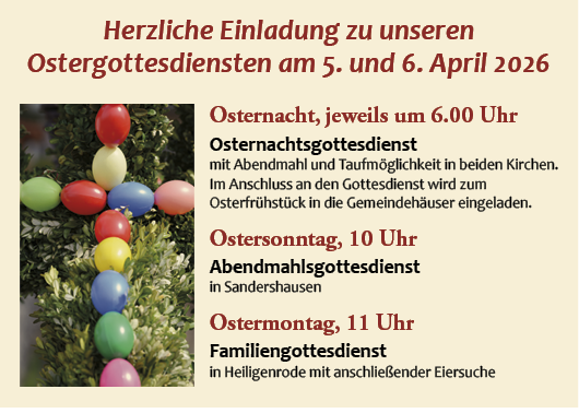 Ostergottesdienst am 5. und 6. April 2026
Osternachtsgottesdienst um 6 Uhr in beiden Kirchen
Ostersonntag 10 Uhr Abendmahlsgottesdienst in Sandershausen
Ostermontag 11 Uhr
Familiengottesdienst in Heiligenrode