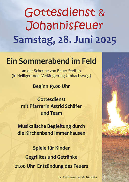 Gottesdienst & Johannisfeuer
Samstag, 28. Juni 2025
Ein Sommerabend im Feld
an der Scheune von Bauer Steffen
(in Heiligenrode, Verlängerung Umbachsweg) 
Beginn 19.00 Uhr 

Gottesdienst mit Pfarrerin Astrid Schäfer und Team

Musikalische Begleitung durch 
die Kirchenband Immenhausen 

Spiele für Kinder
Gegrilltes und Getränke
21.00 Uhr  Entzündung des Feuers

Ev. Kirchengemeinde Niestetal lädt ein