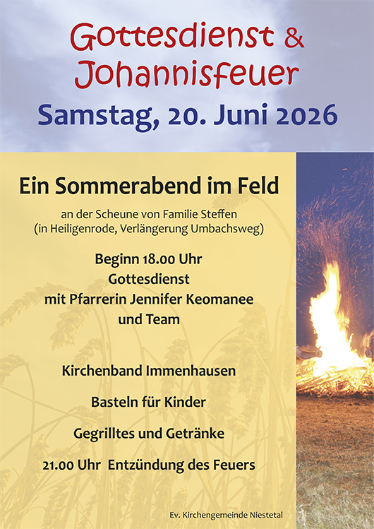 Gottesdienst und Johannisfeuer
Samstag, 20 Juni 2026
Ein Sommerabend im Feld
an der Scheune von Familie Steffen
(in Heiligenrode, Verlängerung Umbachsweg)
Beginn 18.00 Uhr
Gottesdienst
mit Pfarrerin Jennifer Keomanee
und Team
Kirchenband Immenhausen
Basteln für Kinder
Gegrilltes und Getränke
21.00 Uhr Entzündung des Feuers
Ev. Kirchengemeinde Niestetal